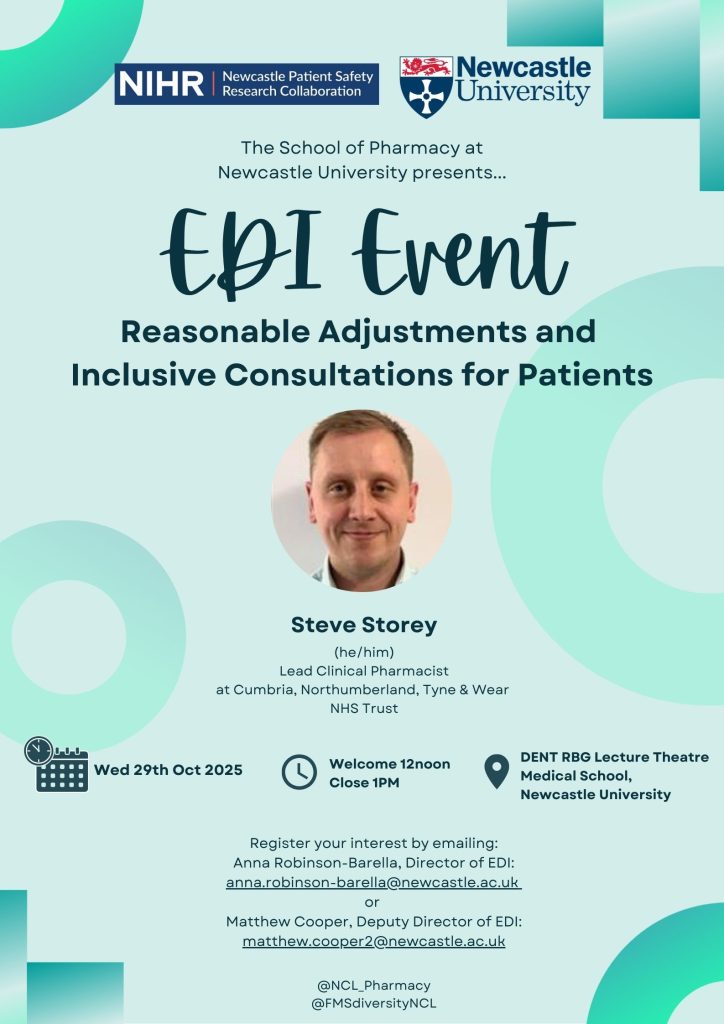 EDI Event Flyer. NIHR NEwcastle PSRC Logo, Newcastle University Logo. School of Pharmacy at Newcastle University Presents ....... EDI Event Reasonable Adjustments and Inclusive Consultations of Patients. Image of Steve Storey he/him Lead Clinical Pharmacist at Cumbria, Northumberland, Tyne and Wear NHS Trust. Calendare Symbol: Wed 29th OCtober 2025, Clock Sympbol Welcome 12 noon Close 1pm. Navigation symbol. DENT RBG Lecture Theatre Medical School, Newcastle University. Register your interest by emailing: Anna Robinson-Barella, Director of EDI: anna.rebison-barella@newcastle.ac.uk or Matthew Cooper, Deputy Director of EDI: matthew.cooper2@newcastle.ac.uk @NCL_pharmacy @FMSdiversityNCL